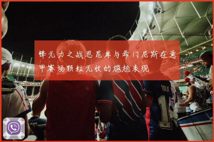锋无力之战恩昆库与希门尼斯在意甲赛场颗粒无收的尴尬表现
