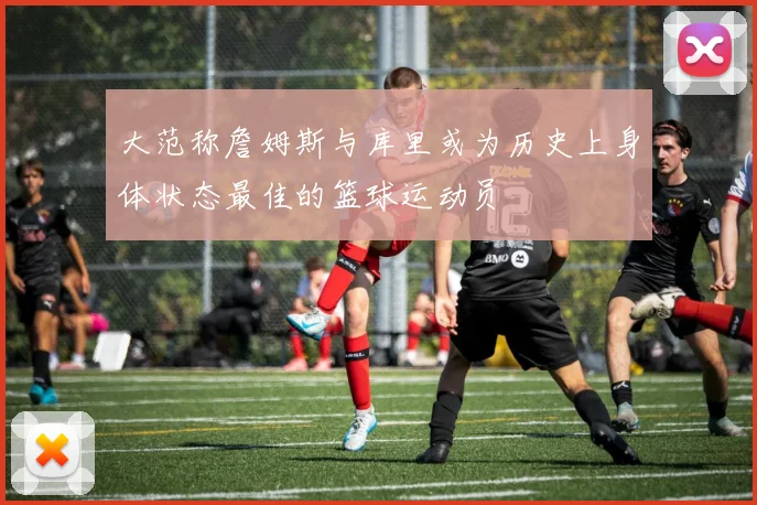 大范称詹姆斯与库里或为历史上身体状态最佳的篮球运动员