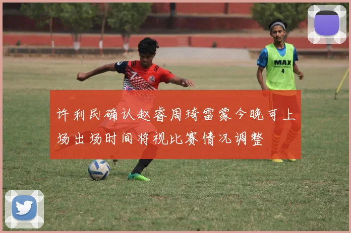 许利民确认赵睿周琦雷蒙今晚可上场出场时间将视比赛情况调整