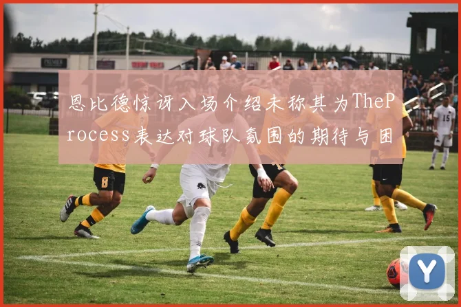 恩比德惊讶入场介绍未称其为TheProcess表达对球队氛围的期待与困惑