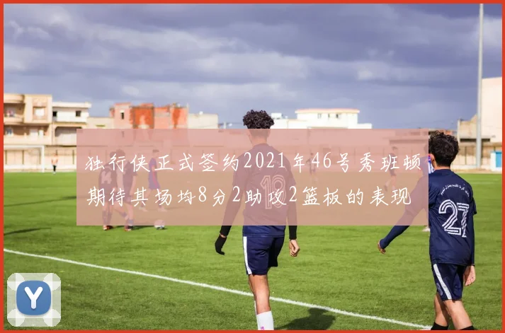 独行侠正式签约2021年46号秀班顿期待其场均8分2助攻2篮板的表现