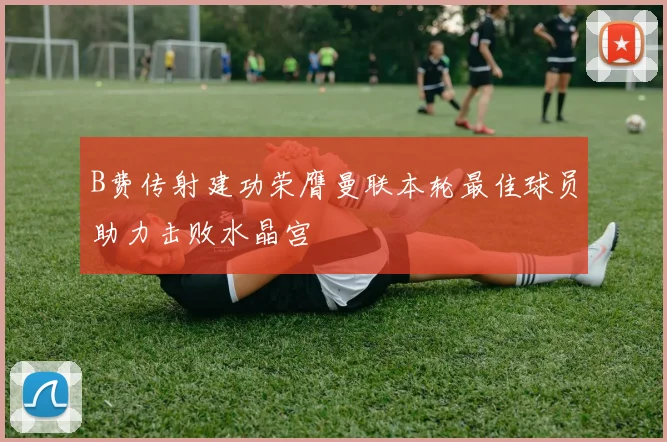 B费传射建功荣膺曼联本轮最佳球员助力击败水晶宫