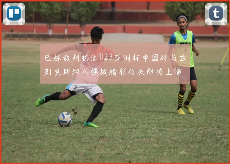 巴林裁判执法U23亚洲杯中国对乌兹别克斯坦八强战精彩对决即将上演