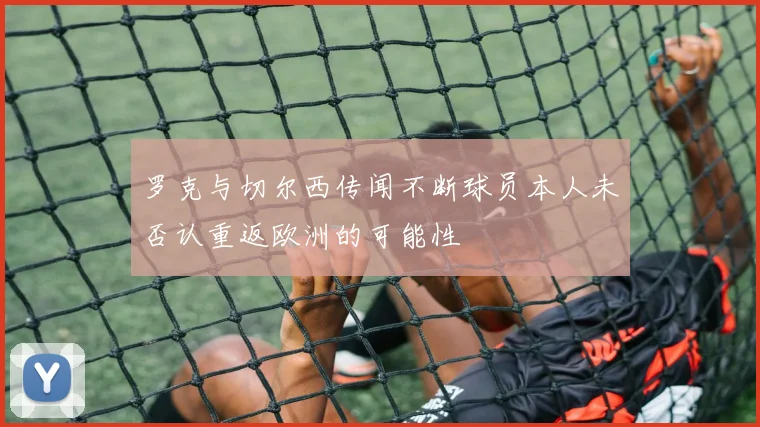 罗克与切尔西传闻不断球员本人未否认重返欧洲的可能性