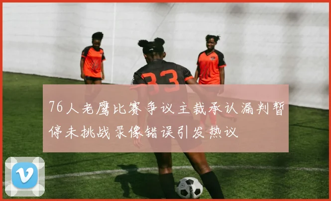 76人老鹰比赛争议主裁承认漏判暂停未挑战录像错误引发热议