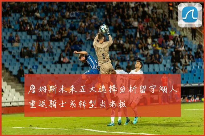 詹姆斯未来五大选择分析留守湖人重返骑士或转型当老板