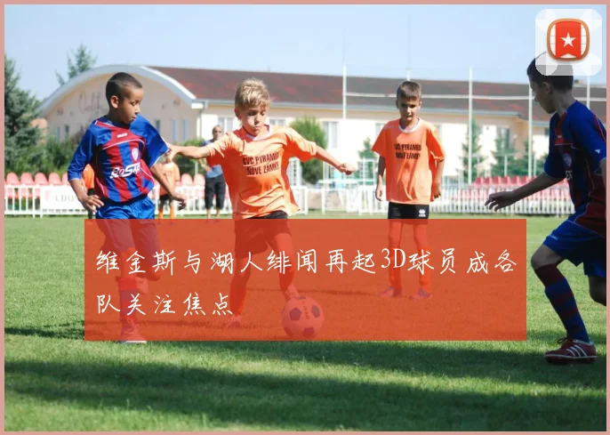 维金斯与湖人绯闻再起3D球员成各队关注焦点