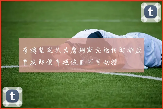 夸梅坚定认为詹姆斯无论何时都应首发即使年迈依旧不可动摇