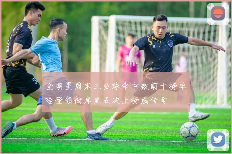全明星周末三分球命中数前十榜单哈登领衔库里五次上榜成传奇