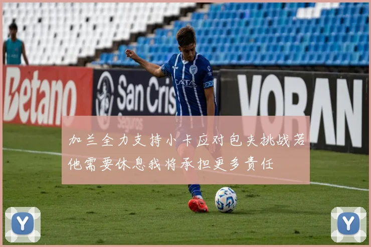 加兰全力支持小卡应对包夹挑战若他需要休息我将承担更多责任