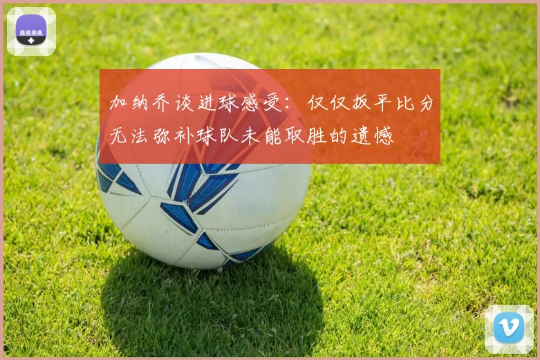 加纳乔谈进球感受：仅仅扳平比分无法弥补球队未能取胜的遗憾