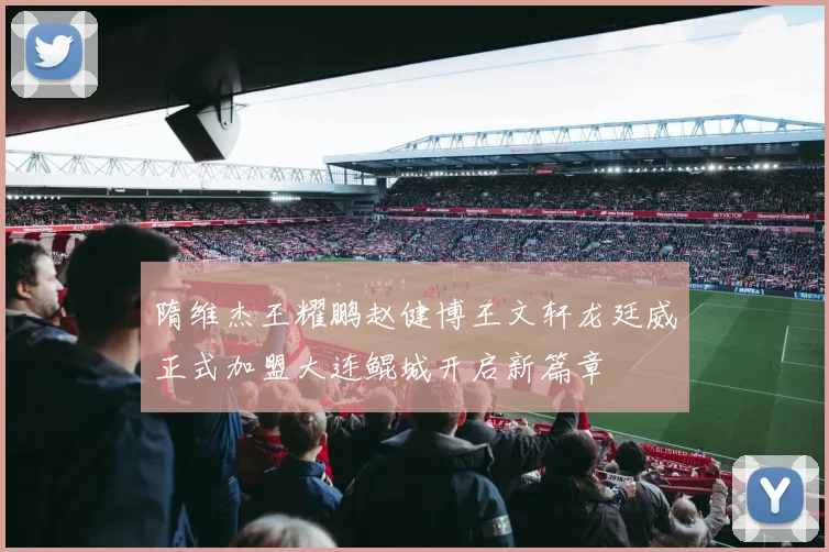 隋维杰王耀鹏赵健博王文轩龙廷威正式加盟大连鲲城开启新篇章
