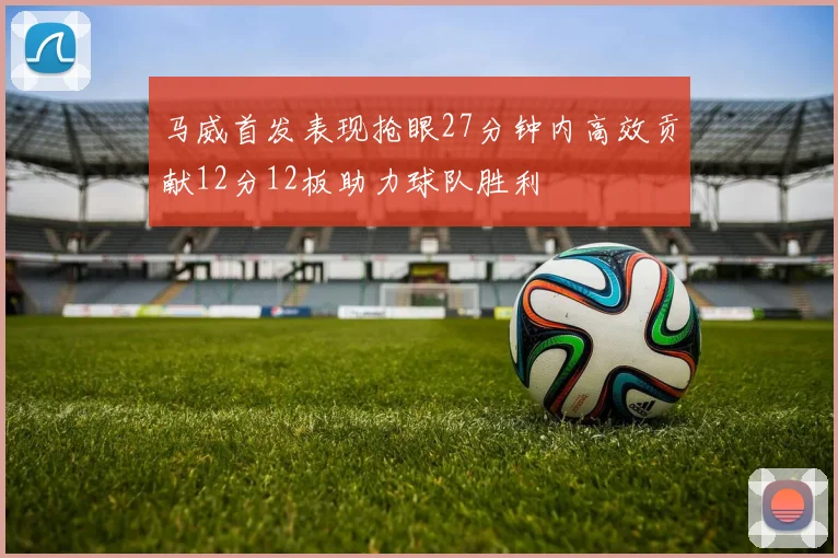 马威首发表现抢眼27分钟内高效贡献12分12板助力球队胜利