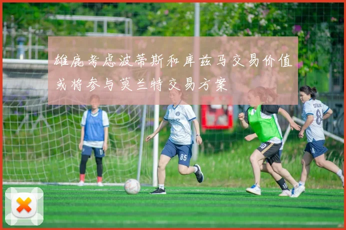 雄鹿考虑波蒂斯和库兹马交易价值或将参与莫兰特交易方案