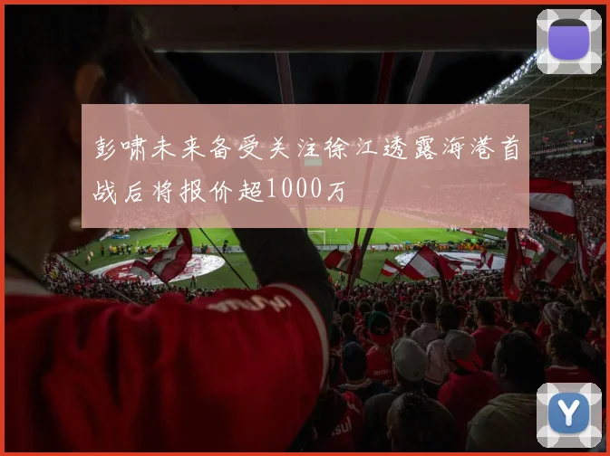 彭啸未来备受关注徐江透露海港首战后将报价超1000万