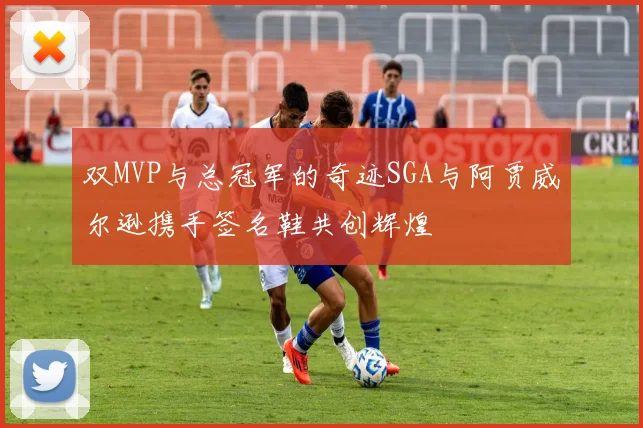 双MVP与总冠军的奇迹SGA与阿贾威尔逊携手签名鞋共创辉煌