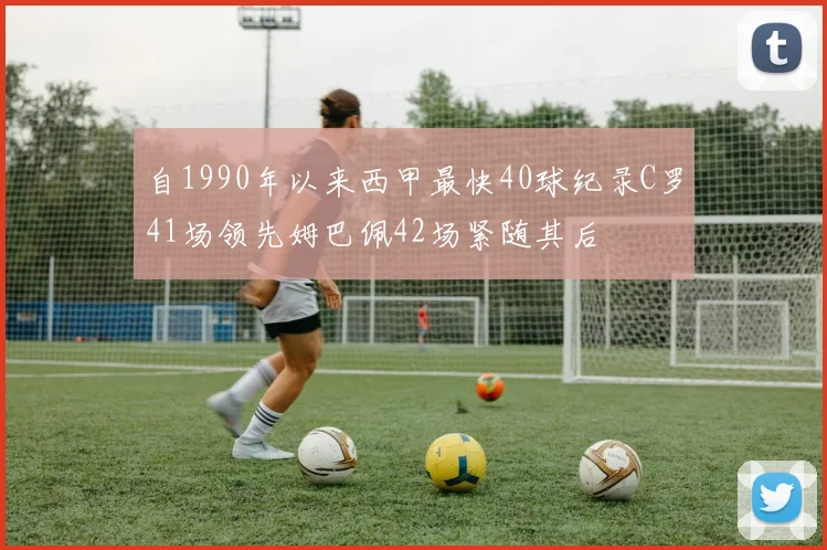 自1990年以来西甲最快40球纪录C罗41场领先姆巴佩42场紧随其后