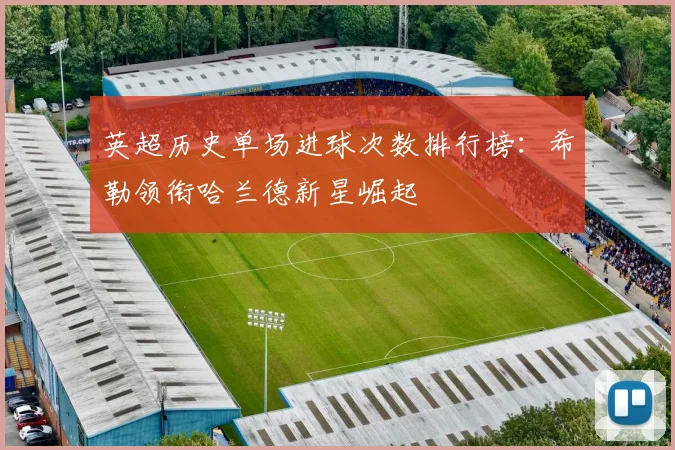 英超历史单场进球次数排行榜：希勒领衔哈兰德新星崛起