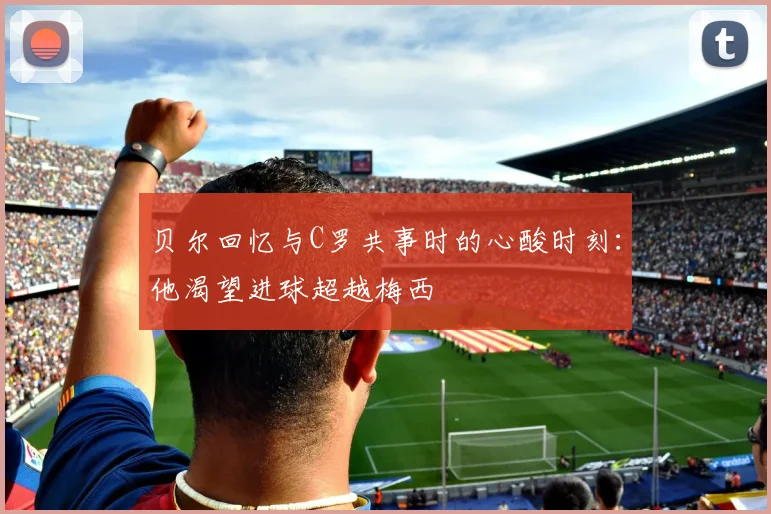 贝尔回忆与C罗共事时的心酸时刻：他渴望进球超越梅西