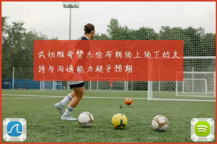 武切维奇赞杰伦布朗场上场下的支持与沟通能力超乎预期