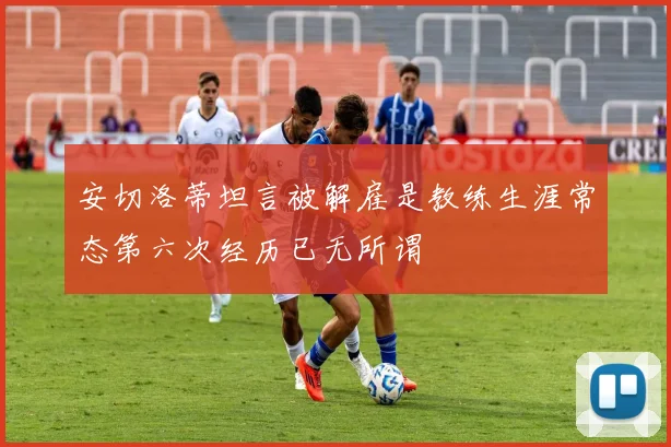 安切洛蒂坦言被解雇是教练生涯常态第六次经历已无所谓