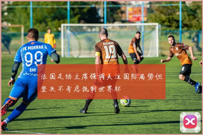 法国足协主席强调关注国际局势但坚决不考虑抵制世界杯