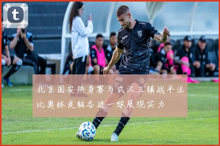 北京国安热身赛与武汉三镇战平法比奥林良铭各进一球展现实力