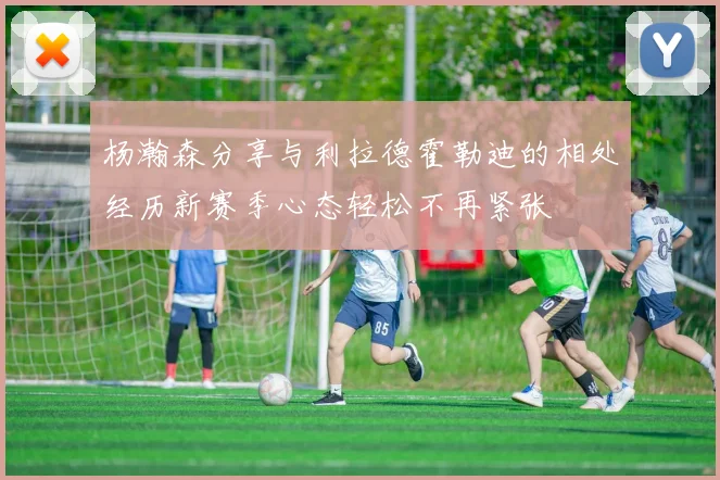 杨瀚森分享与利拉德霍勒迪的相处经历新赛季心态轻松不再紧张