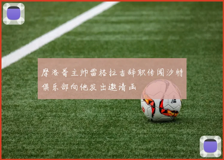 摩洛哥主帅雷格拉吉辞职传闻沙特俱乐部向他发出邀请函