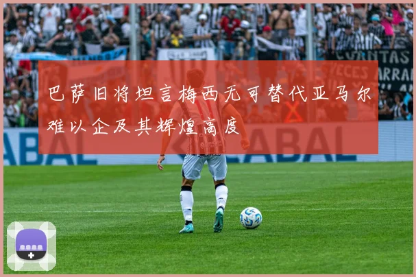 巴萨旧将坦言梅西无可替代亚马尔难以企及其辉煌高度