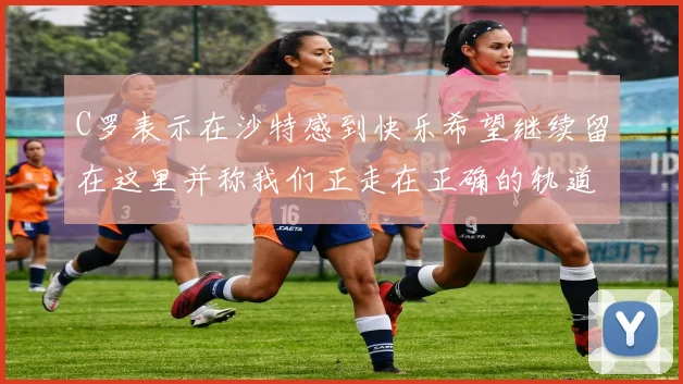 C罗表示在沙特感到快乐希望继续留在这里并称我们正走在正确的轨道上