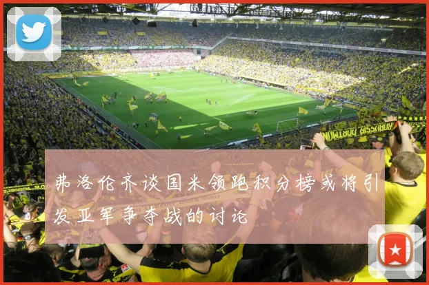 弗洛伦齐谈国米领跑积分榜或将引发亚军争夺战的讨论