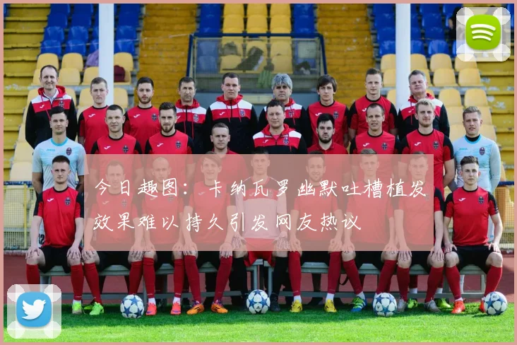 今日趣图：卡纳瓦罗幽默吐槽植发效果难以持久引发网友热议