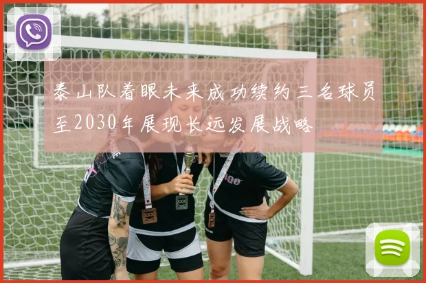 泰山队着眼未来成功续约三名球员至2030年展现长远发展战略