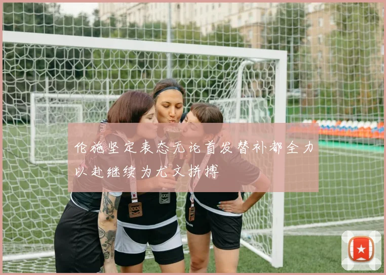 伦施坚定表态无论首发替补都全力以赴继续为尤文拼搏