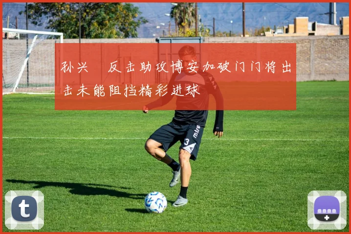 孙兴慜反击助攻博安加破门门将出击未能阻挡精彩进球