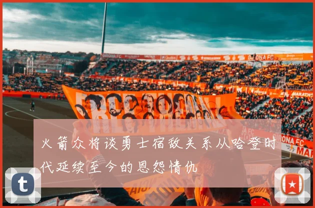 火箭众将谈勇士宿敌关系从哈登时代延续至今的恩怨情仇