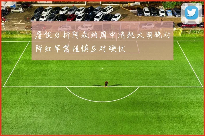 詹俊分析阿森纳周中消耗大明晚对阵红军需谨慎应对硬仗
