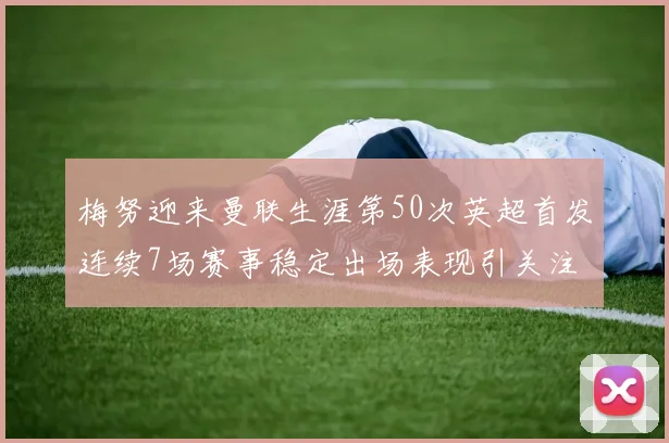 梅努迎来曼联生涯第50次英超首发连续7场赛事稳定出场表现引关注